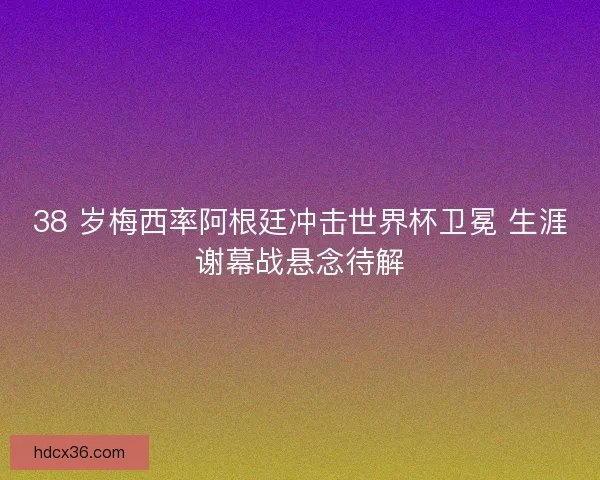 38 岁梅西率阿根廷冲击世界杯卫冕 生涯谢幕战悬念待解