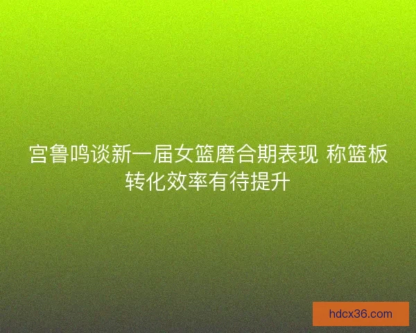 宫鲁鸣谈新一届女篮磨合期表现 称篮板转化效率有待提升