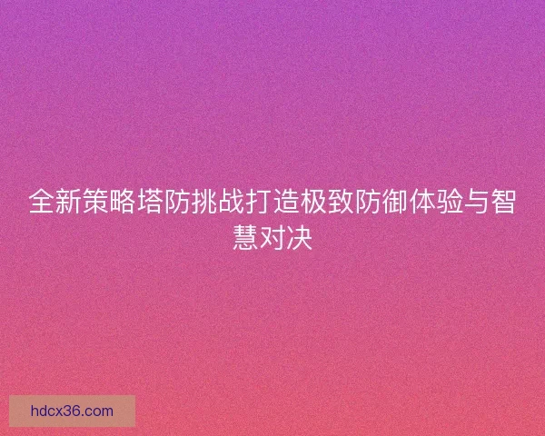 全新策略塔防挑战打造极致防御体验与智慧对决 全新策略塔防挑战打造极致防御体验与智慧对决