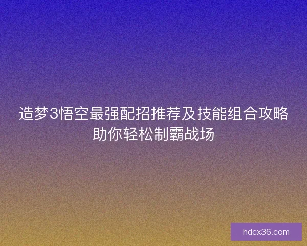 造梦3悟空最强配招推荐及技能组合攻略助你轻松制霸战场 造梦3悟空最强配招推荐及技能组合攻略助你轻松制霸战场