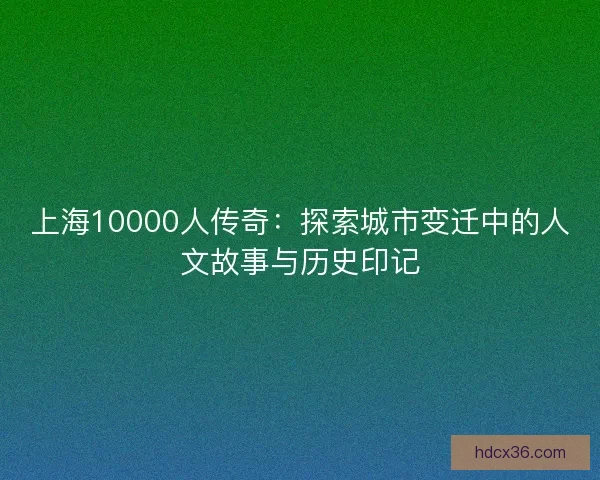 上海10000人传奇：探索城市变迁中的人文故事与历史印记