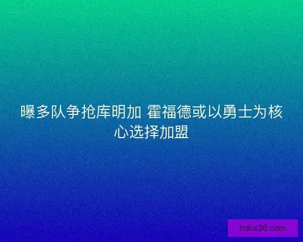 曝多队争抢库明加 霍福德或以勇士为核心选择加盟 曝多队争抢库明加 霍福德或以勇士为核心选择加盟
